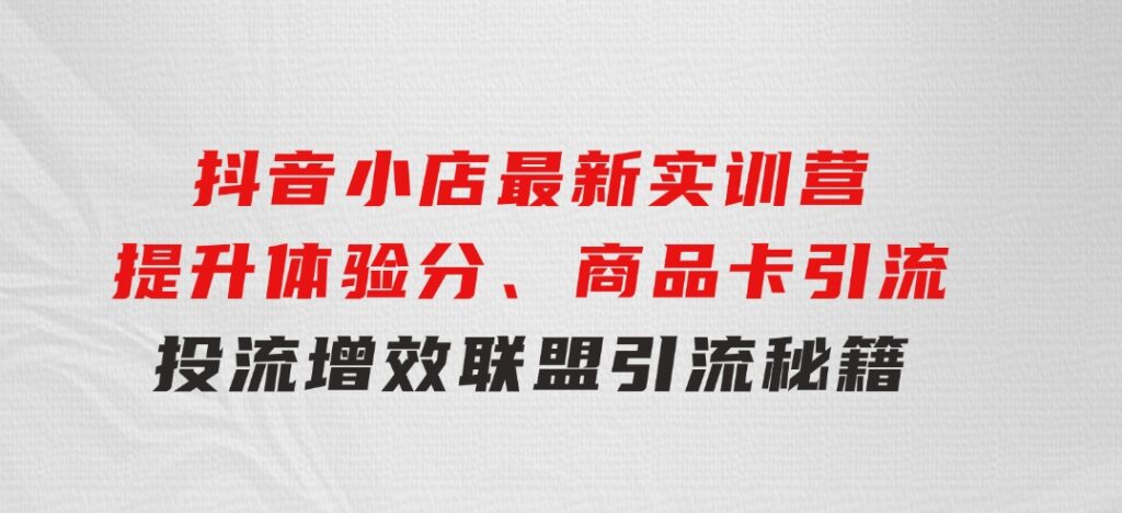 抖音小店最新实训营，提升体验分、商品卡引流，投流增效，联盟引流秘籍-海南千川网络科技