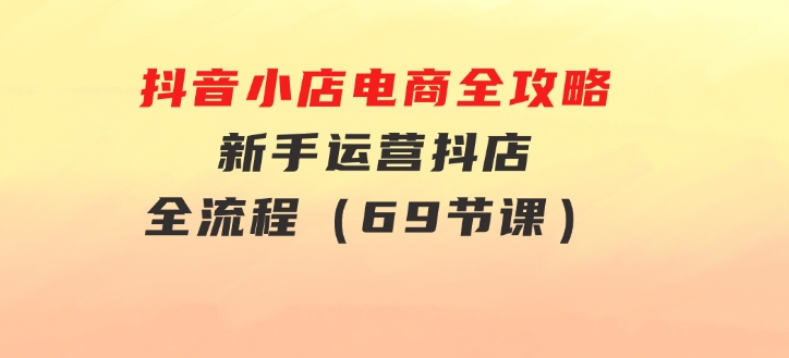 抖音小店电商全攻略，新手运营抖店全流程（69节课）-海南千川网络科技