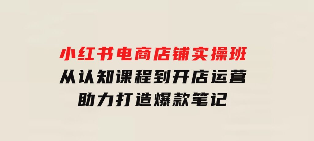 小红书电商店铺实操班：从认知课程到开店运营，助力打造爆款笔记-海南千川网络科技