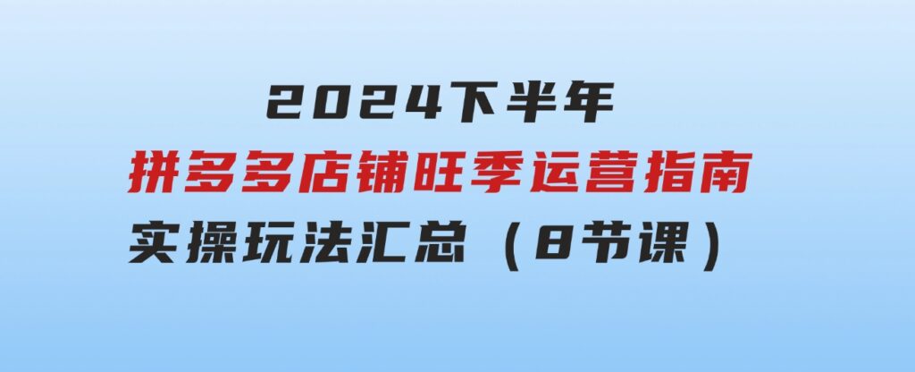 2024下半年拼多多店铺旺季运营指南：实操玩法汇总（8节课）-海南千川网络科技