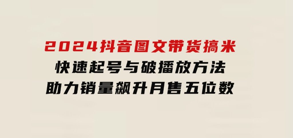 2024抖音图文带货搞米：快速起号与破播放方法，助力销量飙升，月售五位数-海南千川网络科技