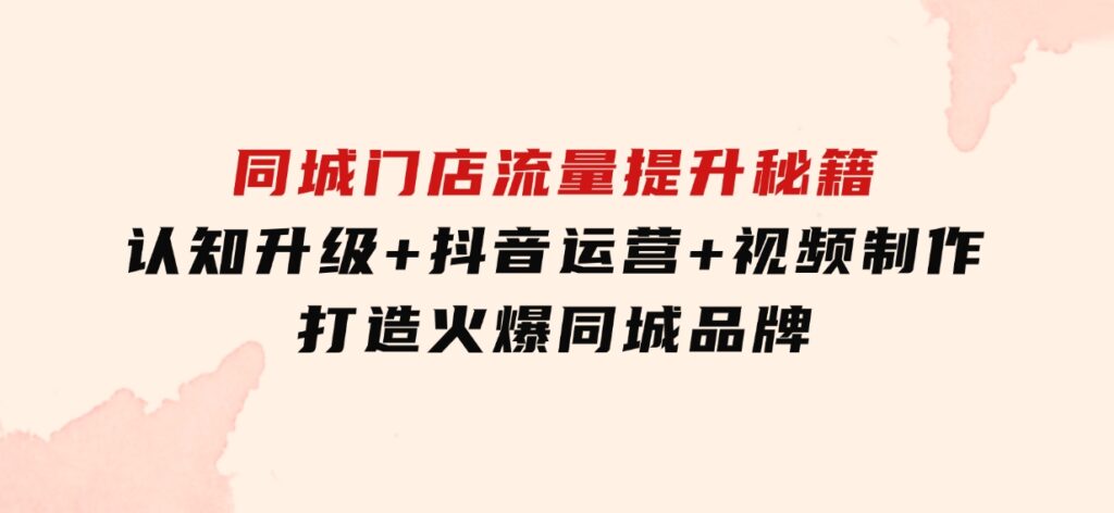 同城门店流量提升秘籍：认知升级+抖音运营+视频制作，打造火爆同城品牌-海南千川网络科技