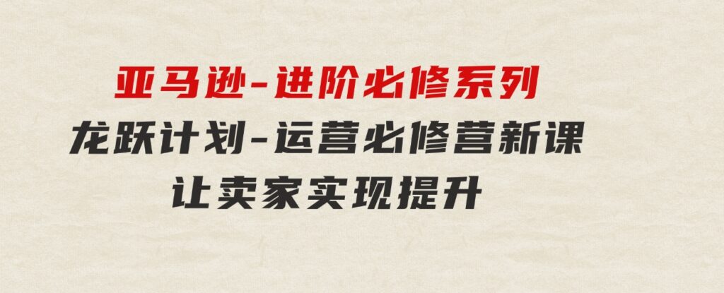 亚马逊-进阶必修系列，龙跃计划-运营必修营新课，让卖家实现提升让单…-海南千川网络科技