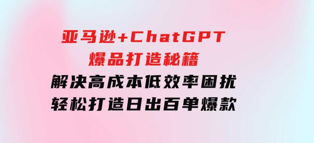 亚马逊+ChatGPT爆品打造秘籍：解决高成本低效率困扰轻松打造日出百单爆款-海南千川网络科技