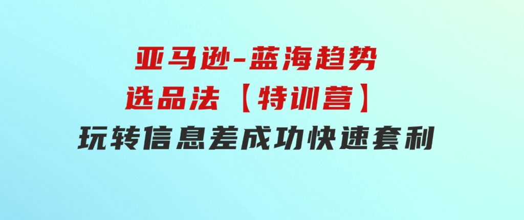 亚马逊-蓝海趋势选品法【特训营】：玩转信息差，成功快速套利!-海南千川网络科技