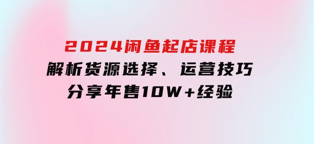 2024闲鱼起店课程：解析货源选择、运营技巧，分享年售10W+经验-海南千川网络科技