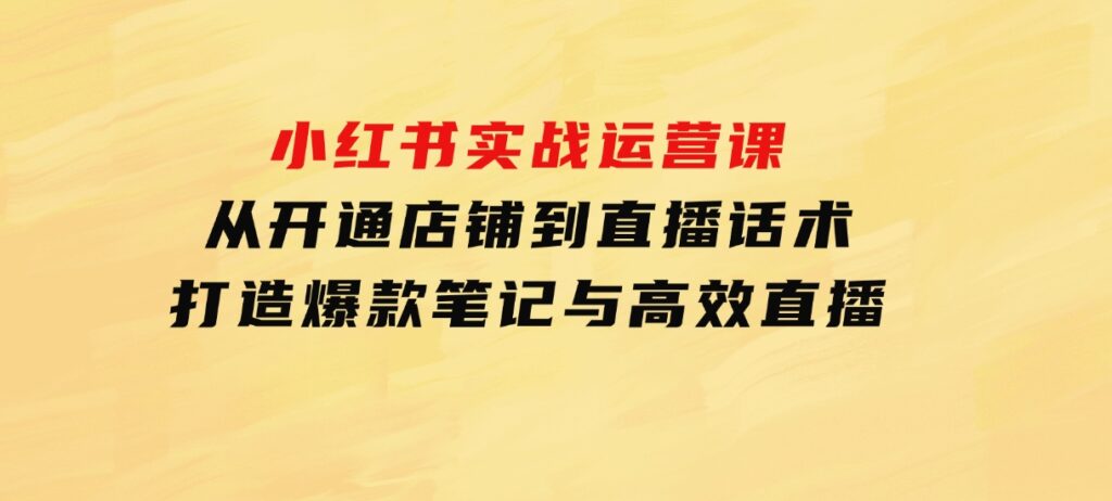 小红书实战运营课：从开通店铺到直播话术，打造爆款笔记与高效直播-海南千川网络科技