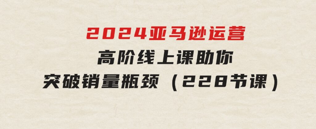 2024亚马逊运营-高阶线上课，助你突破销量瓶颈（228节课）-海南千川网络科技