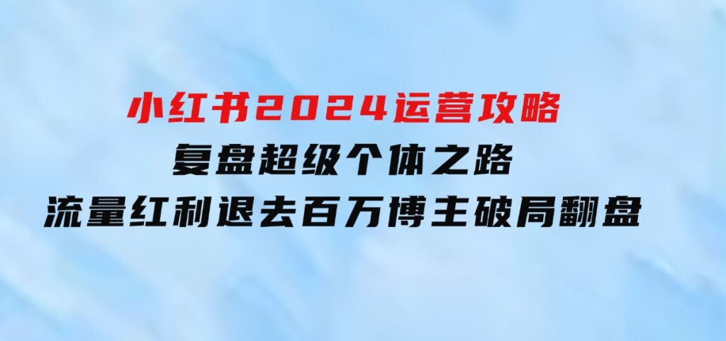 小红书2024运营攻略：复盘超级个体之路流量红利退去百万博主破局翻盘-海南千川网络科技