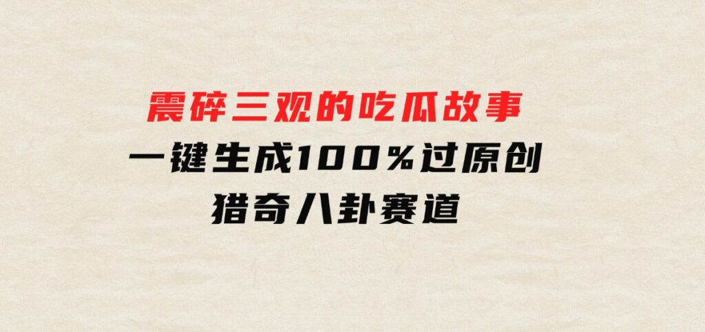 震碎三观的吃瓜故事，一键生成100%过原创，猎奇八卦赛道-海南千川网络科技