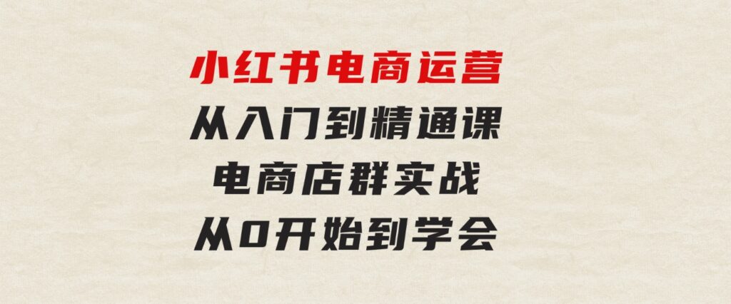 小红书电商运营从入门到精通课，电商店群实战，从0开始到学会-海南千川网络科技