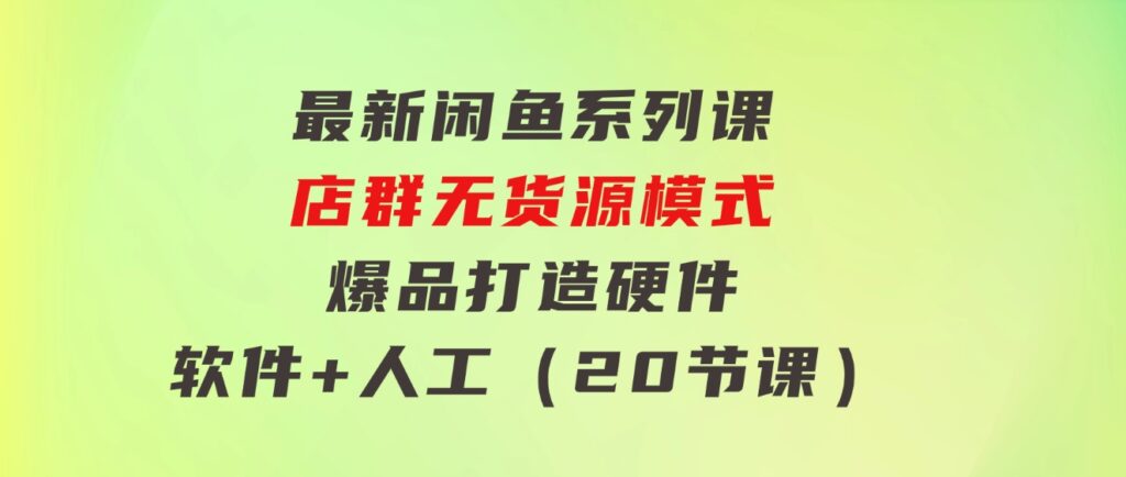 最新闲鱼系列课，店群无货源模式-爆品打造硬件+软件+人工（20节课）-海南千川网络科技