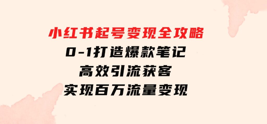 小红书起号变现全攻略：0-1打造爆款笔记，高效引流获客，实现百万流量变现-海南千川网络科技