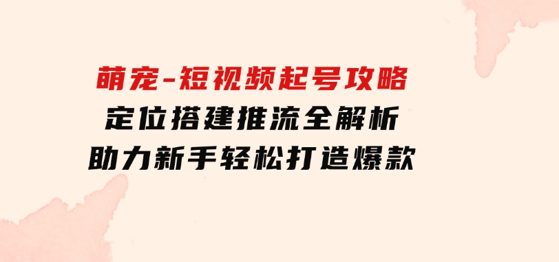 萌宠-短视频起号攻略：定位搭建推流全解析，助力新手轻松打造爆款-海南千川网络科技