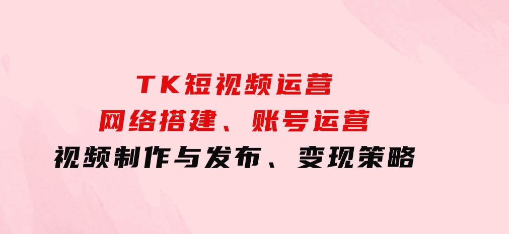 TK短视频运营：网络搭建、账号运营、视频制作与发布、变现策略-海南千川网络科技