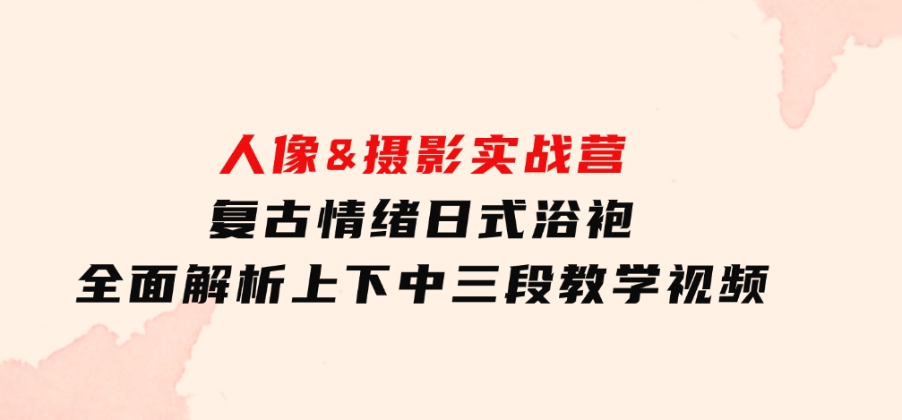 人像&摄影实战营：复古情绪日式浴袍，全面解析上下中三段教学视频-海南千川网络科技