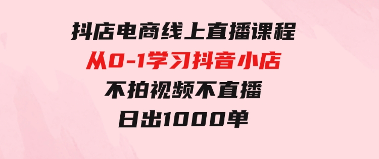 抖店电商线上直播课程：从0-1学习抖音小店，不拍视频不直播日出1000单-海南千川网络科技