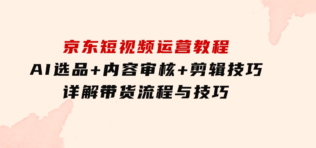 京东短视频运营教程：AI选品+内容审核+剪辑技巧，详解带货流程与技巧-海南千川网络科技