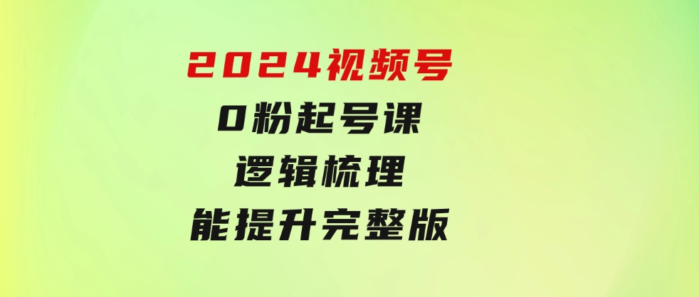 2024视频号0粉起号课，逻辑梳理，技能提升，完整版-海南千川网络科技