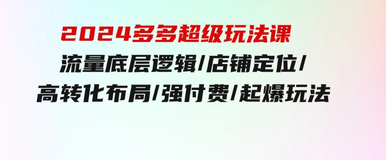 2024多多超级玩法课流量底层逻辑/店铺定位/高转化布局/强付费/起爆玩法-海南千川网络科技