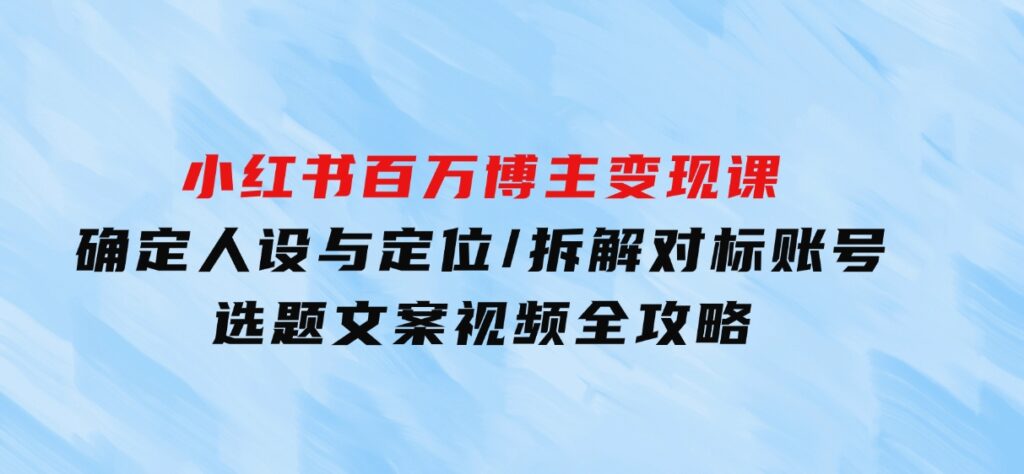 小红书百万博主变现课：确定人设与定位/拆解对标账号/选题文案视频全攻略-海南千川网络科技