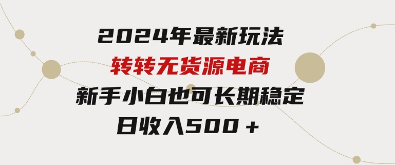 2024年最新玩法转转无货源电商，新手小白简单操作，长期稳定日收入500＋-海南千川网络科技