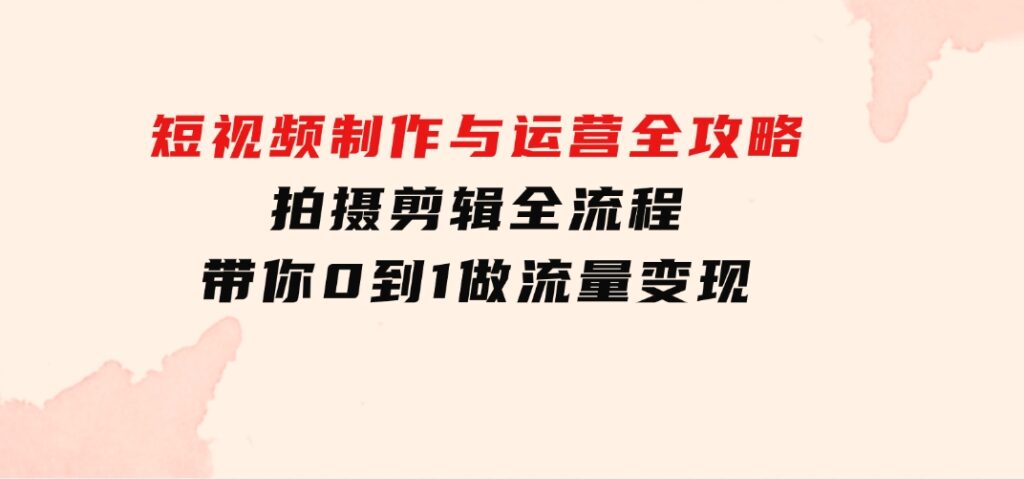 短视频制作与运营全攻略：拍摄剪辑全流程，带你0到1做流量变现-海南千川网络科技