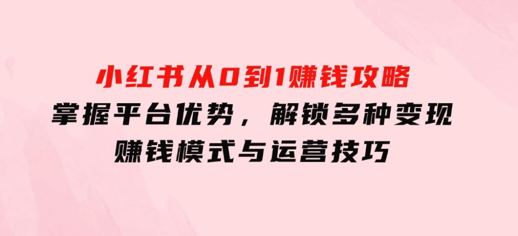 小红书从0到1赚钱攻略：掌握平台优势，解锁多种变现赚钱模式与运营技巧-海南千川网络科技