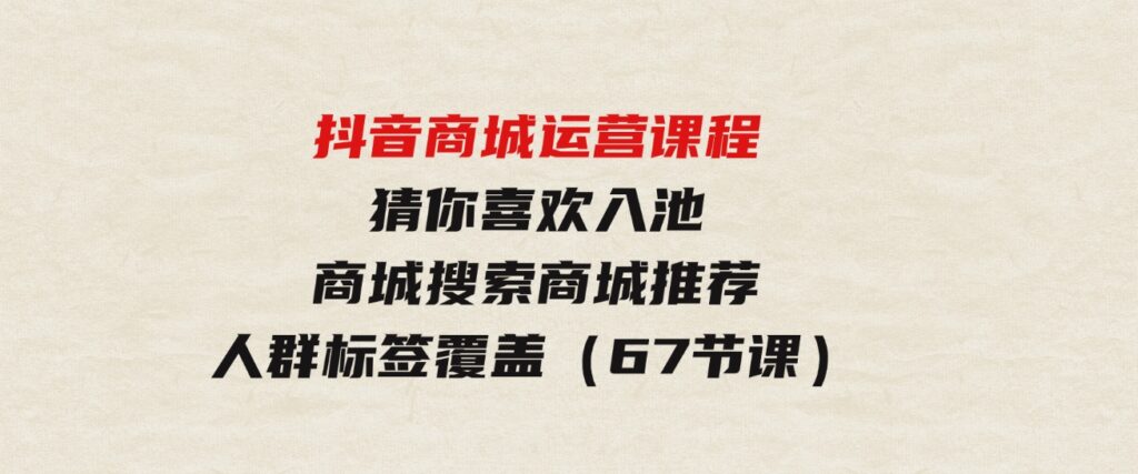 （9771期）抖音商城运营课程，猜你喜欢入池商城搜索商城推荐人群标签覆盖（67节课）-海南千川网络科技