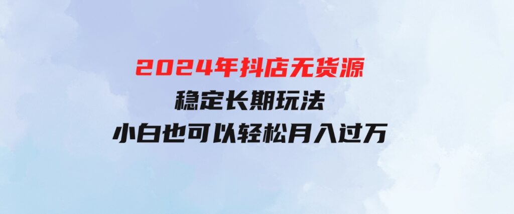 （9752期）2024年抖店无货源稳定长期玩法，小白也可以轻松月入过万-海南千川网络科技