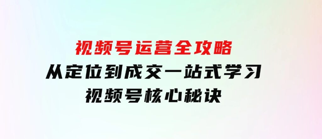 视频号运营全攻略，从定位到成交一站式学习，视频号核心秘诀，-海南千川网络科技