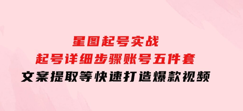 星图起号实战：起号详细步骤、账号五件套、文案提取等，快速打造爆款视频-海南千川网络科技