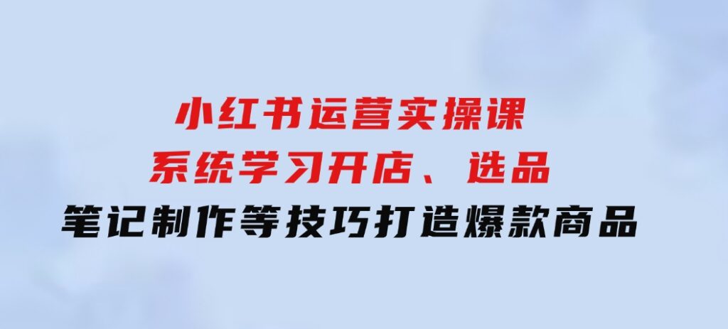 小红书运营实操课，系统学习开店、选品、笔记制作等技巧，打造爆款商品-海南千川网络科技