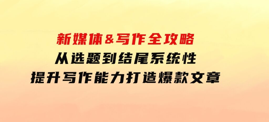 新媒体&写作全攻略：从选题到结尾，系统性提升写作能力，打造爆款文章-海南千川网络科技