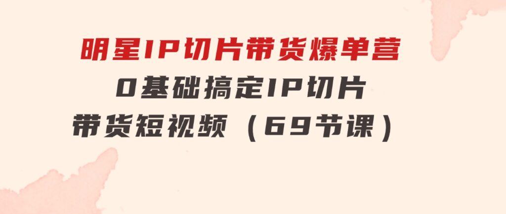 明星IP切片带货爆单营，0基础搞定IP切片带货短视频（69节课）-海南千川网络科技