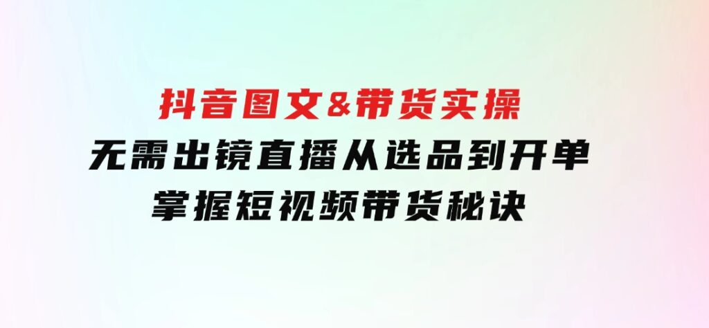 抖音图文&带货实操：无需出镜直播，从选品到开单，掌握短视频带货秘诀-海南千川网络科技