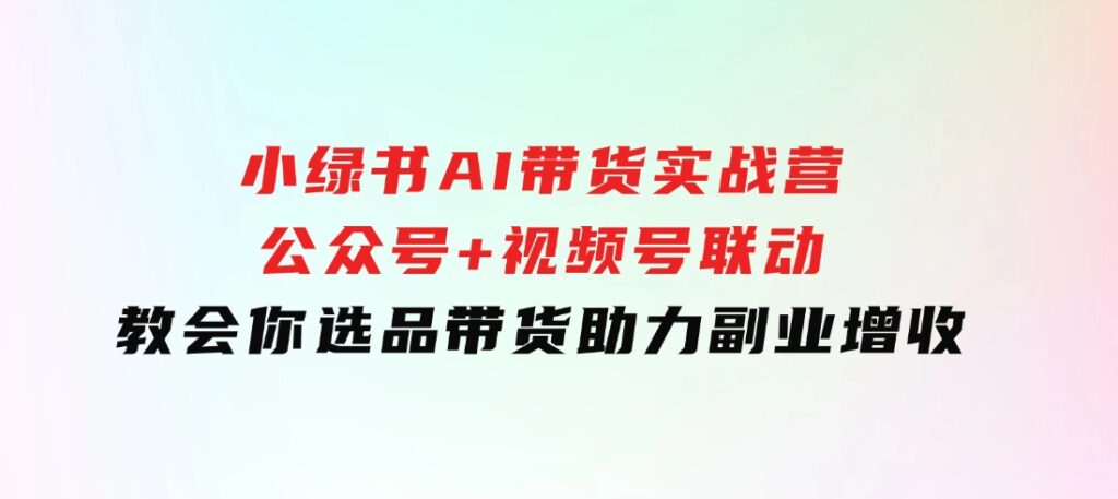 小绿书AI带货实战营：公众号+视频号联动，教会你选品带货，助力副业增收-海南千川网络科技