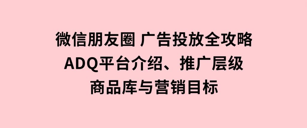 微信朋友圈广告投放全攻略：ADQ平台介绍、推广层级、商品库与营销目标-海南千川网络科技