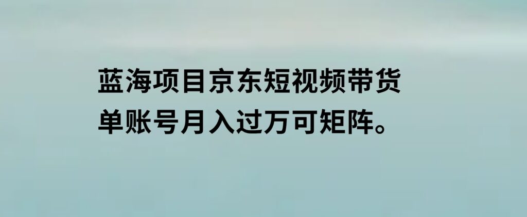 蓝海项目京东短视频带货：单账号月入过万，可矩阵。-海南千川网络科技