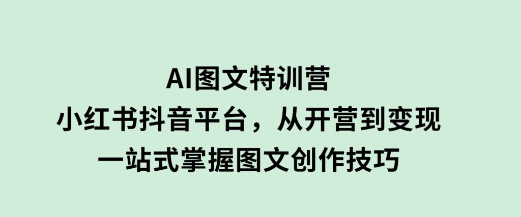 AI图文特训营：小红书抖音平台，从开营到变现，一站式掌握图文创作技巧-海南千川网络科技