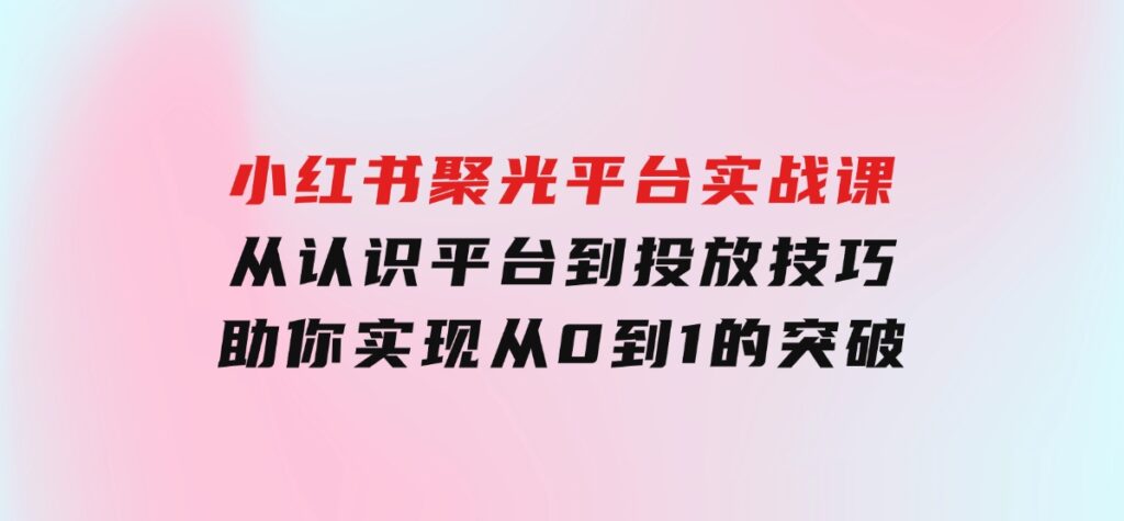 小红书聚光平台实战课，从认识平台到投放技巧，助你实现从0到1的突破-海南千川网络科技