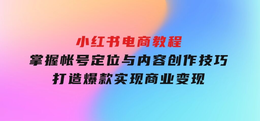 小红书电商教程，掌握帐号定位与内容创作技巧，打造爆款，实现商业变现-海南千川网络科技