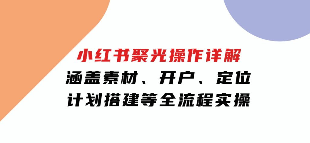 小红书聚光操作详解，涵盖素材、开户、定位、计划搭建等全流程实操-海南千川网络科技