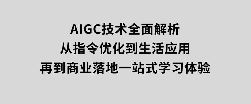 AIGC技术全面解析，从指令优化到生活应用，再到商业落地，一站式学习体验-海南千川网络科技