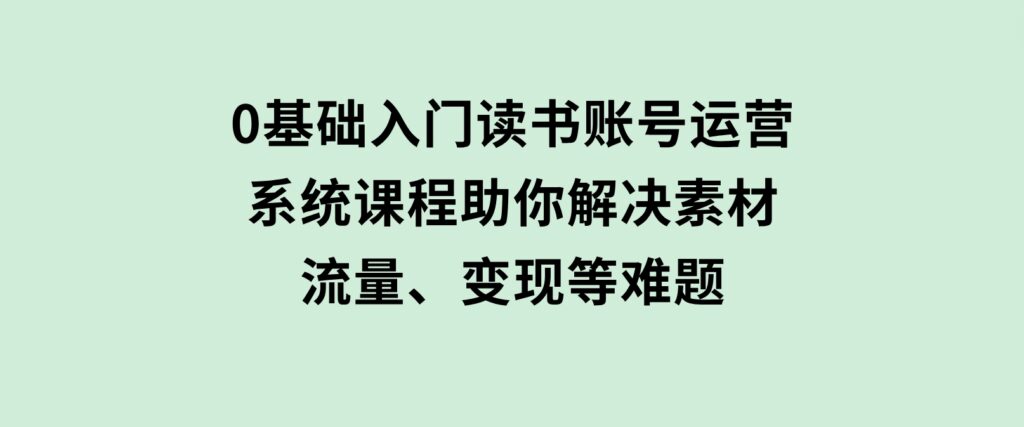 0基础入门读书账号运营，系统课程助你解决素材、流量、变现等难题-海南千川网络科技