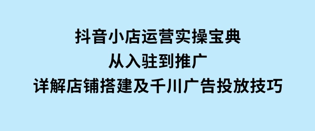 抖音小店运营实操宝典，从入驻到推广，详解店铺搭建及千川广告投放技巧-海南千川网络科技