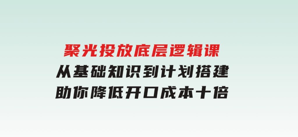 聚光投放底层逻辑课，从基础知识到计划搭建，助你降低开口成本十倍-海南千川网络科技