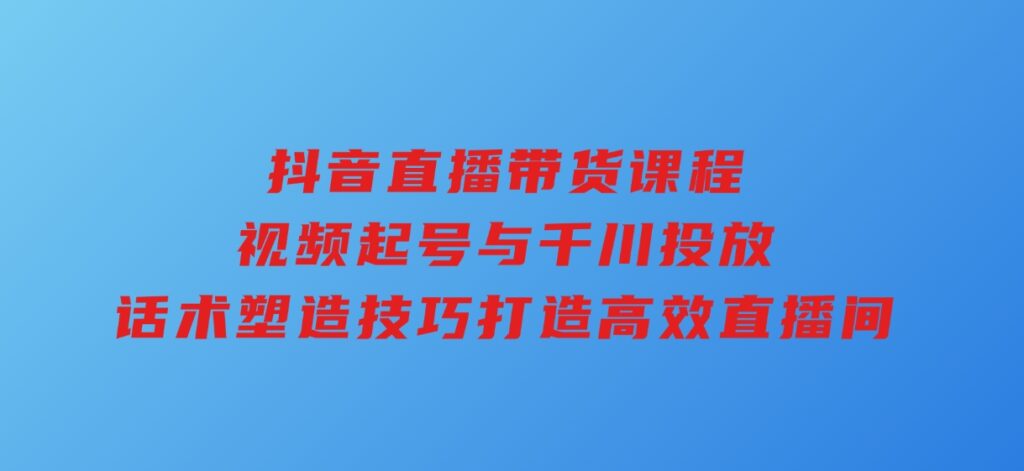 抖音直播带货课程，视频起号与千川投放，话术塑造技巧，打造高效直播间-海南千川网络科技