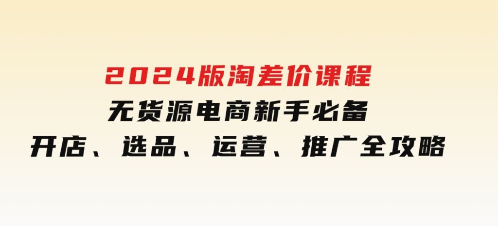 2024版淘差价课程，无货源电商新手必备，开店、选品、运营、推广全攻略-海南千川网络科技