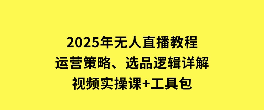 2025年无人直播教程，运营策略、选品逻辑详解，视频实操课+工具包-海南千川网络科技